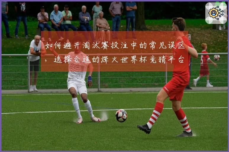 如何避开淘汰赛投注中的常见误区，选择合适的烽火世界杯竞猜平台
